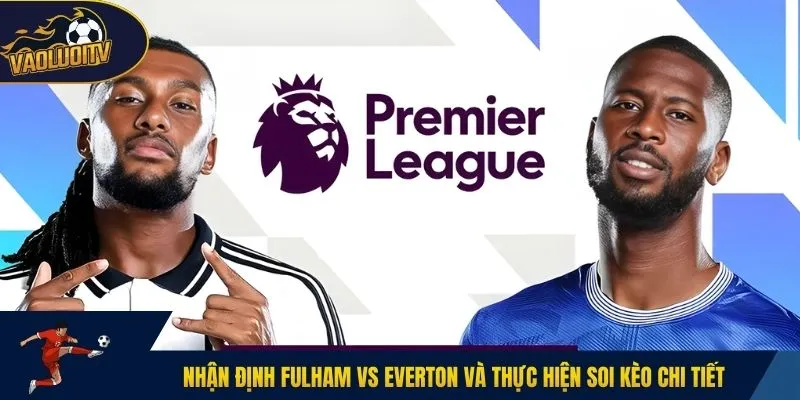 Nhận định Fulham vs Everton và thực hiện soi kèo chi tiết